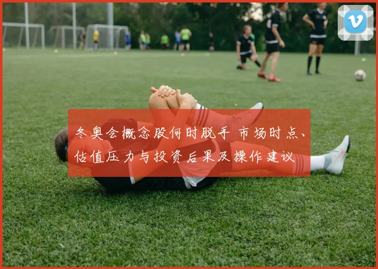 冬奥会概念股何时脱手 市场时点、估值压力与投资后果及操作建议