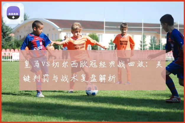 皇马vs切尔西欧冠经典战回放：关键判罚与战术复盘解析