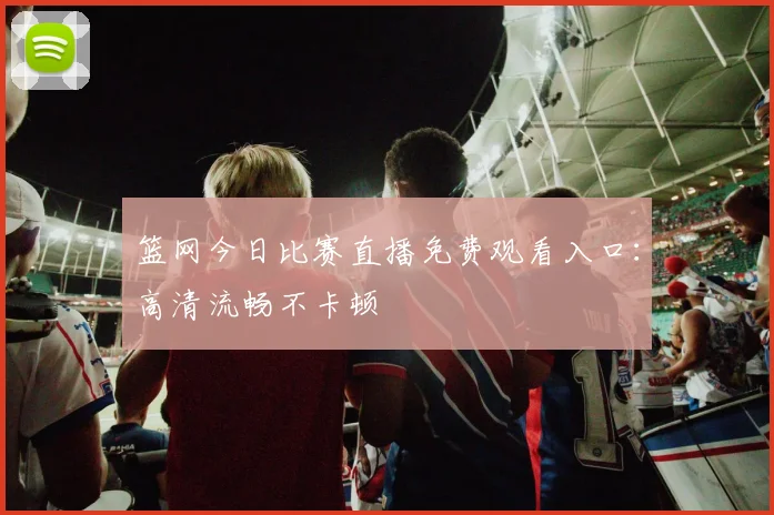 篮网今日比赛直播免费观看入口：高清流畅不卡顿
