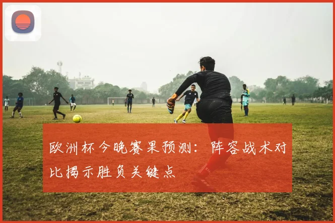 欧洲杯今晚赛果预测：阵容战术对比揭示胜负关键点
