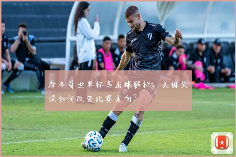 摩洛哥世界杯乌龙球解析：关键失误如何改变比赛走向？