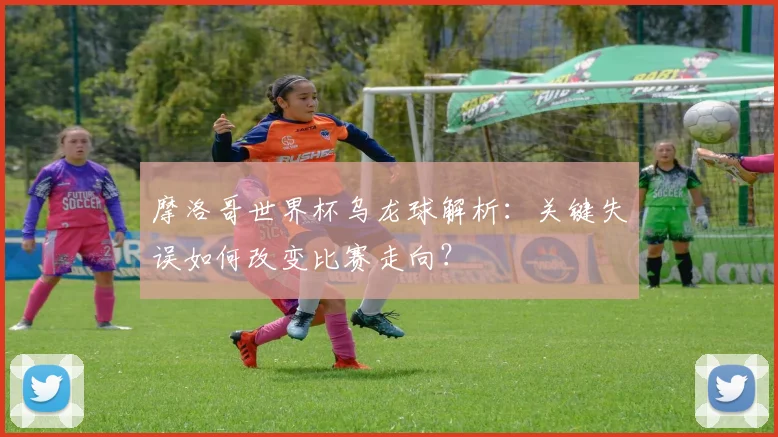 摩洛哥世界杯乌龙球解析：关键失误如何改变比赛走向？