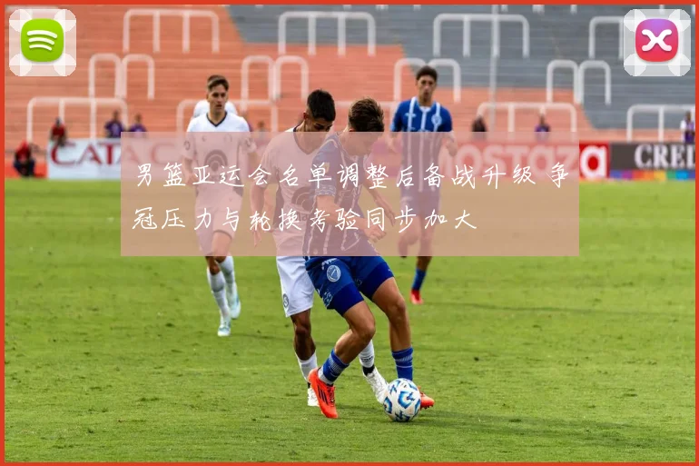 男篮亚运会名单调整后备战升级 争冠压力与轮换考验同步加大