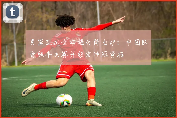 男篮亚运会四强对阵出炉:中国队晋级半决赛并锁定冲冠资格