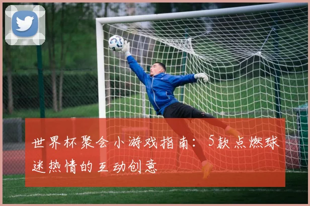 世界杯聚会小游戏指南：5款点燃球迷热情的互动创意