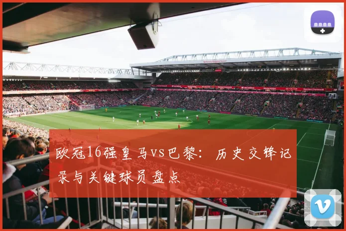 欧冠16强皇马vs巴黎：历史交锋记录与关键球员盘点