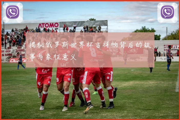 揭秘俄罗斯世界杯吉祥物背后的故事与象征意义