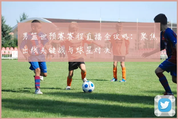男篮世预赛赛程直播全攻略:聚焦出线关键战与球星对决