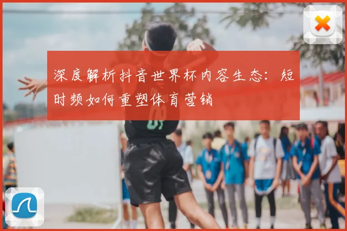 深度解析抖音世界杯内容生态:短时频如何重塑体育营销
