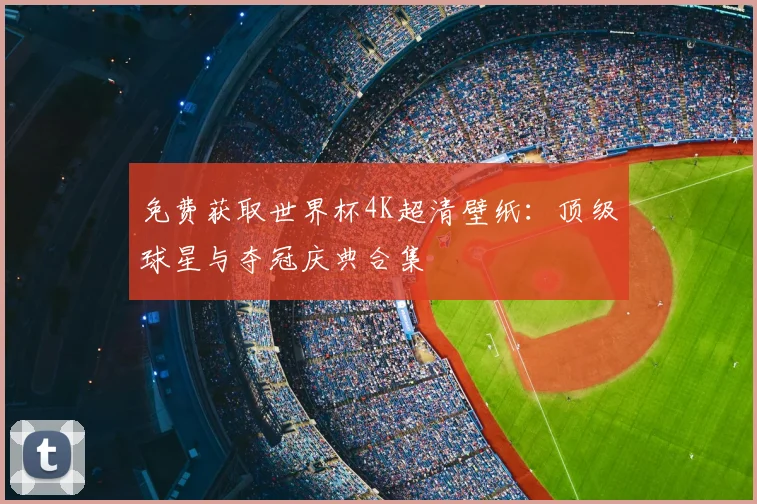 免费获取世界杯4K超清壁纸:顶级球星与夺冠庆典合集