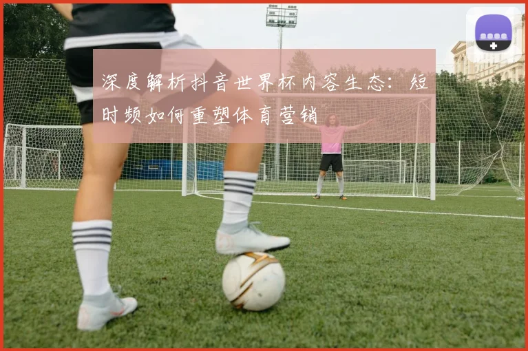 深度解析抖音世界杯内容生态:短时频如何重塑体育营销