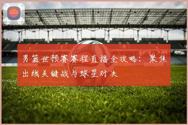 男篮世预赛赛程直播全攻略:聚焦出线关键战与球星对决
