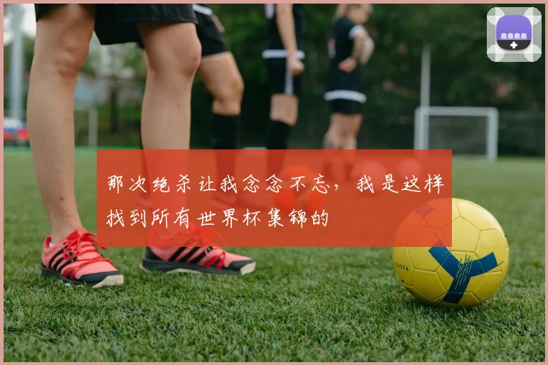 那次绝杀让我念念不忘，我是这样找到所有世界杯集锦的